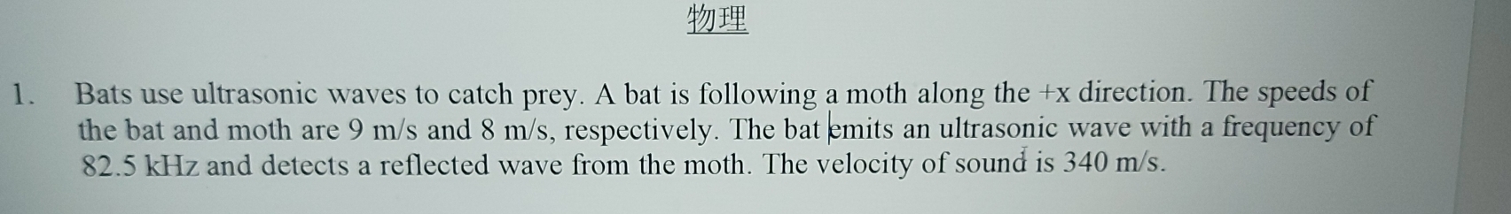 Bats use ultrasonic waves to catch prey. A bat is following a moth along the +x direction. The speeds of 
the bat and moth are 9 m/s and 8 m/s, respectively. The bat emits an ultrasonic wave with a frequency of
82.5 kHz and detects a reflected wave from the moth. The velocity of sound is 340 m/s.