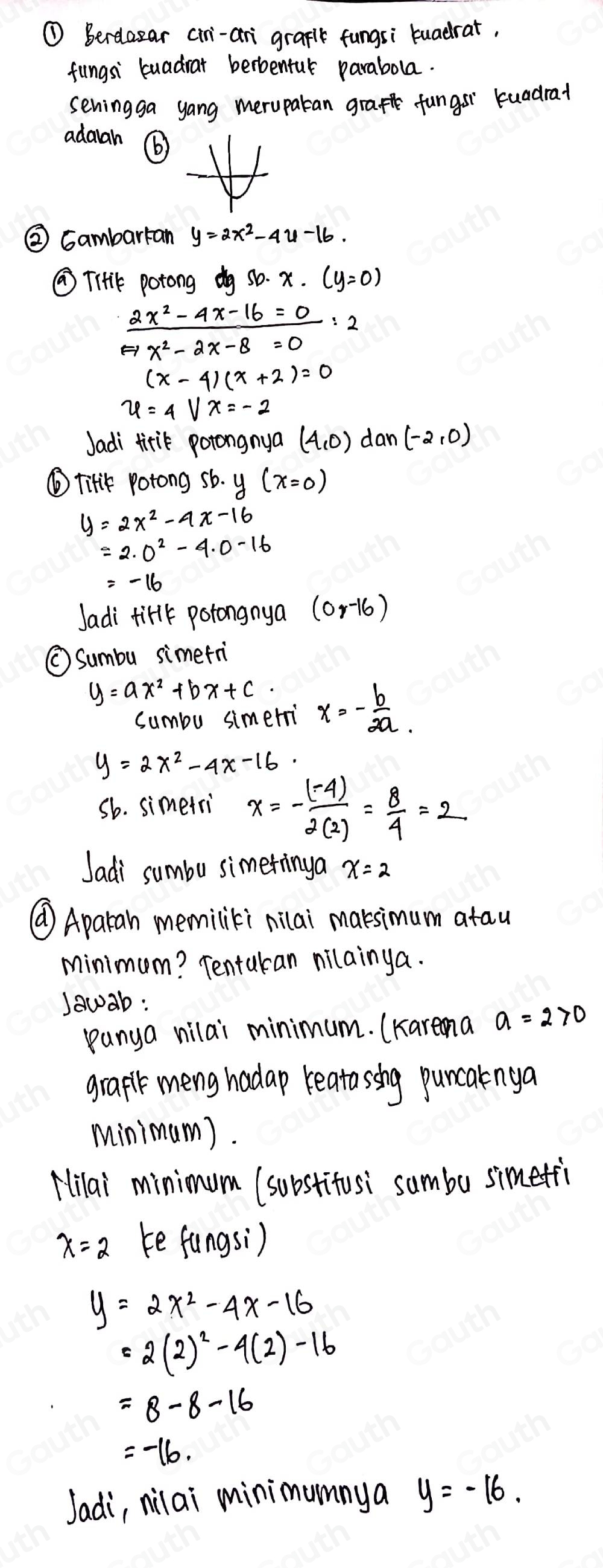 ① Berelazar cir-ari graplk fungsi tuadrat, 
fungsi buadrar berbentul parabola. 
seningga yang merupatan graft fungsr kuadrat 
adarah ⑥ 
② Gambarran y=2x^2-4y-16. 
⑦Tiik potong dg Sb· x· (y=0)
 (2x^2-4x-16=0)/x^2-2x-8=0 =2
(x-4)(x+2)=0
u=4Vx=-2
Jadi tirik potongnya (4,0) dan (-2,0)
⑥ TiHk potong sb. y(x=0)
y=2x^2-4x-16
=2· 0^2-4· 0-16
Jadi firlk potongnya (0,-16)
⑤Sumbu simetri
y=ax^2+bx+c. x=- b/2a . 
sumbu simeri
y=2x^2-4x-16. 
sb. simetri x=- ((-4))/2(2) = 8/4 =2
Jadi sumbu simetinga x=2
⑩ Aparan memiliki nilai maksimum atau 
minimum? Tentukan nilainya. 
Jawab : 
panya vilai minimum. (Karena a=2>0
grapt meng hadap reatasshg puncalnga 
minimum). 
Hilai minimum (substitusi sumbu simeti
x=2 ke fungsi)
y=2x^2-4x-16
=2(2)^2-4(2)-16
=8-8-16
=-16. 
Jadi, nilai minimumnya y=-16.