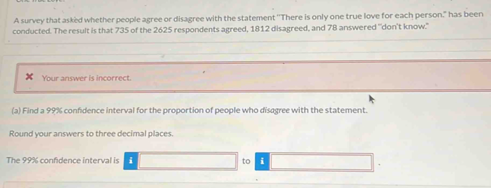 A survey that asked whether people agree or disagree with the statement ''There is only one true love for each person." has been 
conducted. The result is that 735 of the 2625 respondents agreed, 1812 disagreed, and 78 answered ‘‘don’t know." 
Your answer is incorrect. 
(a) Find a 99% confidence interval for the proportion of people who disagree with the statement. 
Round your answers to three decimal places. 
The 99% confidence interval is i to i