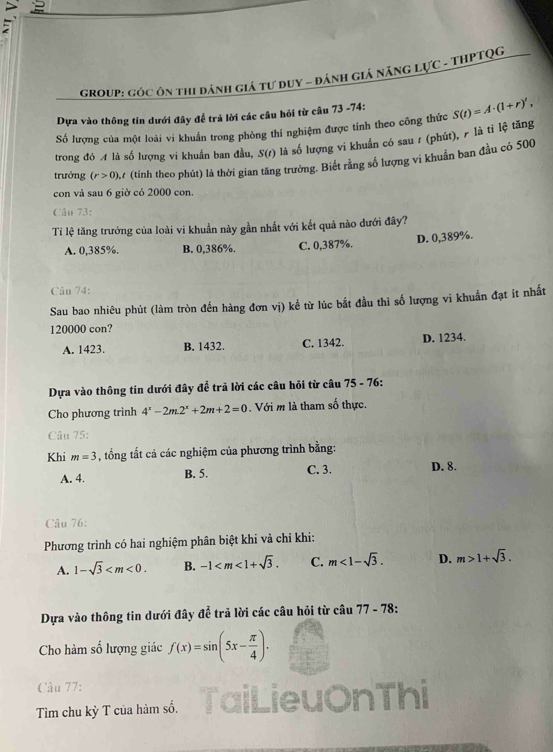 gROUP: góc ôn thi đánh giá tư duY - đánH Giá năNG LựC - THPTQG
Dựa vào thông tin dưới đây để trã lời các câu hỏi từ câu 73 -74:
Số lượng của một loài vi khuẩn trong phòng thí nghiệm được tính theo công thức S(t)=A· (1+r)',
trong đó A là số lượng vi khuẩn ban đầu, S(t) là số lượng vi khuẩn có sau ư (phút), ╭ là tỉ lệ tăng
trưởng (r>0), 7 (tính theo phút) là thời gian tăng trưởng. Biết rằng số lượng vi khuẩn ban đầu có 500
con và sau 6 giờ có 2000 con.
Câu 73:
Ti lệ tăng trưởng của loài vi khuẩn này gần nhất với kết quả nào dưới đây?
D. 0,389%.
A. 0,385%. B. 0,386%. C. 0,387%.
Câu 74:
Sau bao nhiêu phút (làm tròn đến hàng đơn vị) kể từ lúc bắt đầu thì số lượng vi khuẩn đạt ít nhất
120000 con?
A. 1423. B. 1432. C. 1342. D. 1234.
Dựa vào thông tin dưới đây để trả lời các câu hỏi từ câu 75 - 76:
Cho phương trình 4^x-2m.2^x+2m+2=0. Với m là tham số thực.
Câu 75:
Khi m=3 , tổng tất cả các nghiệm của phương trình bằng:
B. 5. C. 3.
A. 4. D. 8.
Câu 76:
Phương trình có hai nghiệm phân biệt khi và chỉ khi:
A. 1-sqrt(3) B. -1 C. m<1-sqrt(3). D. m>1+sqrt(3).
Dựa vào thông tin dưới đây để trả lời các câu hỏi từ câ u77-78:
Cho hàm số lượng giác f(x)=sin (5x- π /4 ).
Câu 77:
Tìm chu kỳ T của hàm số.
Thị