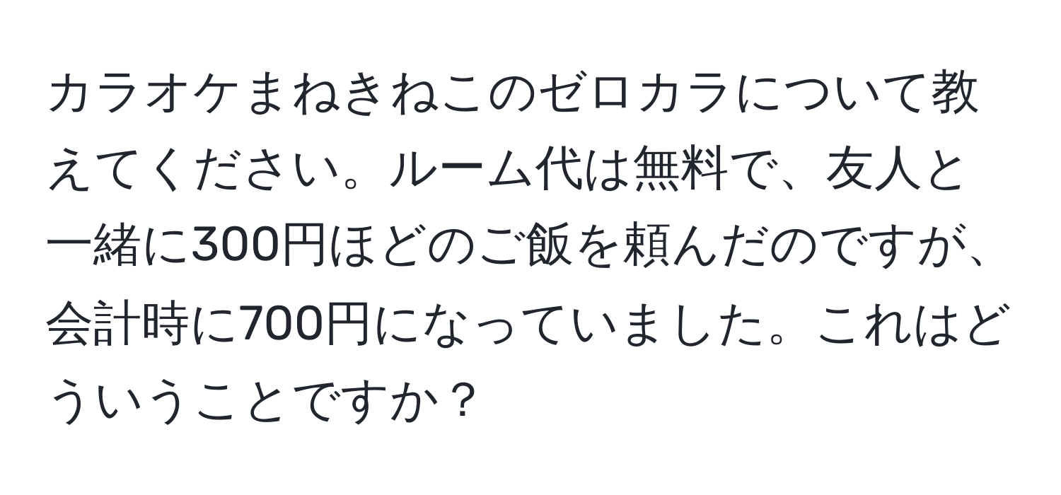 カラオケまねきねこのゼロカラについて教えてください。ルーム代は無料で、友人と一緒に300円ほどのご飯を頼んだのですが、会計時に700円になっていました。これはどういうことですか？