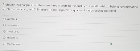 Professor Miller argues that there are three aspects to the quality of a relationship:1) belonging/affirmation,
2) interdependence, and 3) intimacy. These "aspects" of quality of a relationship are called
variables.
dimensions.
constructs.
indicators.
conceptions.