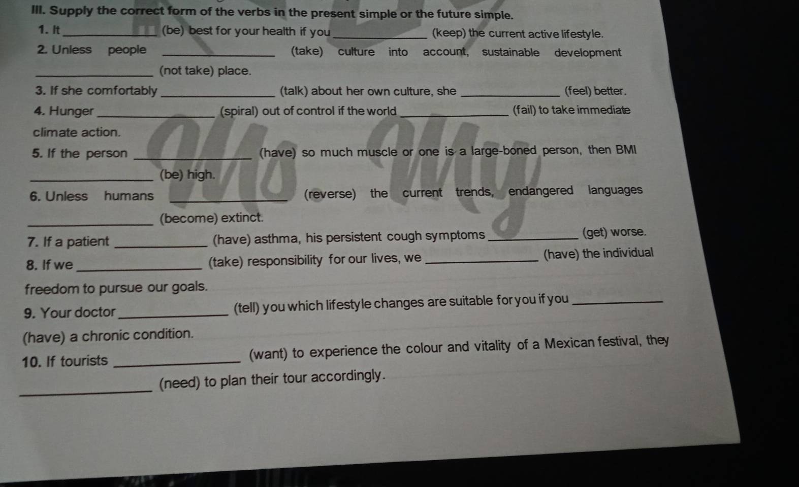 Supply the correct form of the verbs in the present simple or the future simple. 
1. It _(be) best for your health if you_ (keep) the current active lifestyle. 
2. Unless people _(take) culture into account, sustainable development 
_(not take) place. 
3. If she comfortably _(talk) about her own culture, she _(feel) better. 
4. Hunger _(spiral) out of control if the world_ (fail) to take immediate 
climate action. 
5. If the person _(have) so much muscle or one is a large-boned person, then BMI 
_(be) high. 
6. Unless humans _(reverse) the current trends, endangered languages 
_(become) extinct. 
7. If a patient _(have) asthma, his persistent cough symptoms_ 
(get) worse. 
8. If we _(take) responsibility for our lives, we _(have) the individual 
freedom to pursue our goals. 
9. Your doctor_ (tell) you which lifestyle changes are suitable for you if you_ 
(have) a chronic condition. 
10. If tourists _(want) to experience the colour and vitality of a Mexican festival, they 
_(need) to plan their tour accordingly.