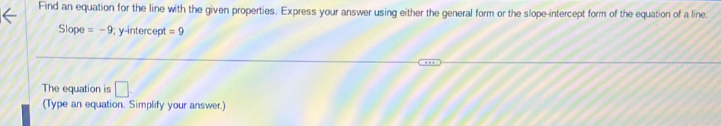 Find an equation for the line with the given properties. Express your answer using either the general form or the slope-intercept form of the equation of a line. 
Slope =-9; y-intercept =9
The equation is □. 
(Type an equation. Simplify your answer.)