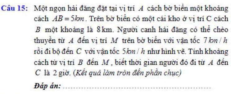 Một ngọn hải đăng đặt tại vị trí A cách bờ biển một khoảng 
cách AB=5km. Trên bờ biển có một cái kho ở vị trí C cách 
B một khoảng là 8km. Người canh hải đăng có thể chèo 
thuyền từ A đến vị trí Mỹ trên bờ biển với vận tốc 7 km / h
rồi đi bộ đến C với vận tốc 5km / h như hình vẽ. Tính khoảng 
cách từ vị trí B đến M , biết thời gian người đó đi từ A đến 
C là 2 giờ. (Kết quả làm tròn đến phần chục) 
Đáp án:_