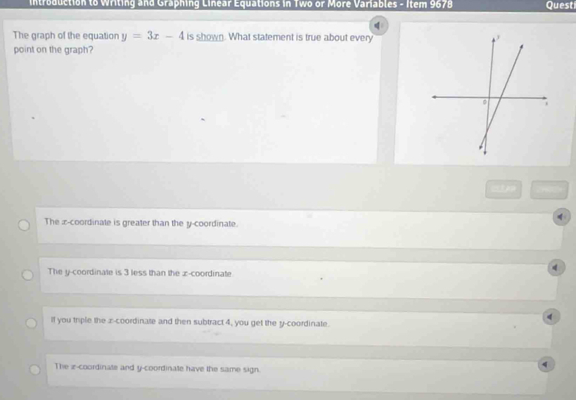 introduction to Writing and Graphing Linear Equations in Two or More Variables - Item 9678 Quest
The graph of the equation y=3x-4 is shown. What statement is true about every
point on the graph?
CEAP
4
The x-coordinate is greater than the y-coordinate.
The y-coordinate is 3 less than the ∞ -coordinate
d
If you triple the x-coordinate and then subtract 4, you get the y-coordinate.
The z -coordinate and y-coordinate have the same sign.
q