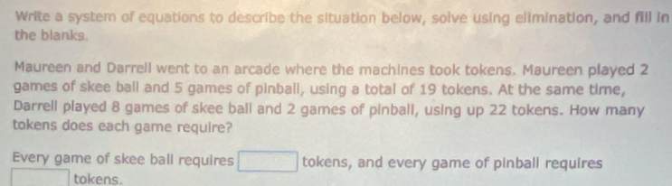 Write a system of equations to describe the situation below, solve using elimination, and fill in 
the blanks. 
Maureen and Darrell went to an arcade where the machines took tokens. Maureen played 2
games of skee ball and 5 games of pinball, using a total of 19 tokens. At the same time, 
Darrell played 8 games of skee ball and 2 games of pinball, using up 22 tokens. How many 
tokens does each game require? 
Every game of skee ball requires □ tokens, and every game of pinball requires 
tokens.