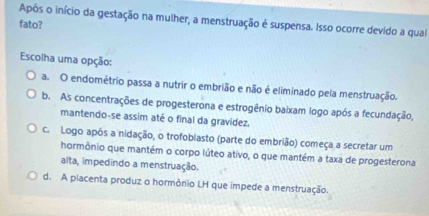 Após o início da gestação na mulher, a menstruação é suspensa. Isso ocorre devido a qual
fato?
Escolha uma opção:
a. O endométrio passa a nutrir o embrião e não é eliminado pela menstruação.
b. As concentrações de progesterona e estrogênio baixam logo após a fecundação,
mantendo-se assim até o final da gravidez,
c. Logo após a nidação, o trofoblasto (parte do embrião) começa a secretar um
hormônio que mantém o corpo lúteo ativo, o que mantém a taxa de progesterona
alta, impedindo a menstruação.
d. A placenta produz o hormônio LH que impede a menstruação.