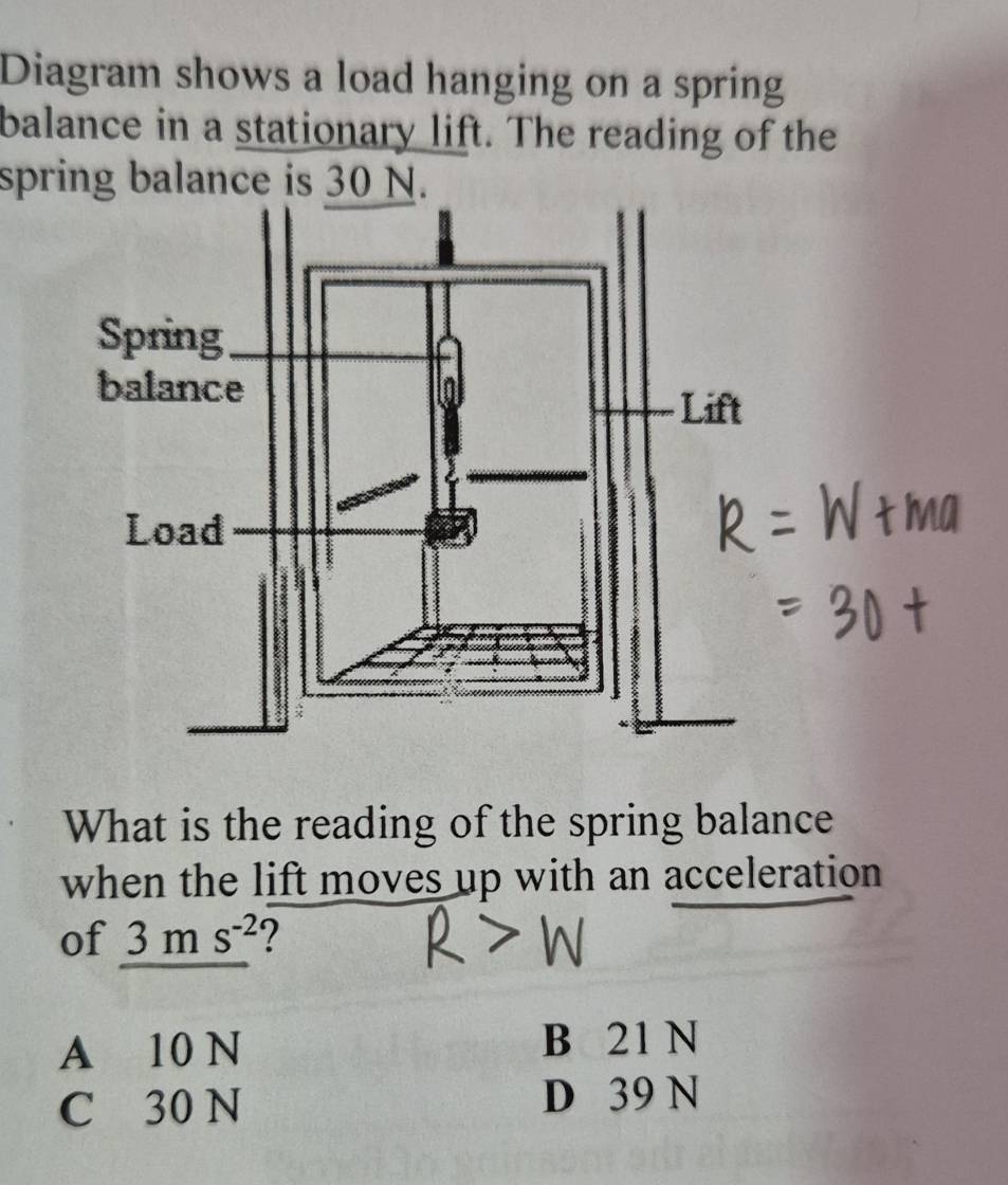 Diagram shows a load hanging on a spring
balance in a stationary lift. The reading of the
spring balance is 30 N.
What is the reading of the spring balance
when the lift moves up with an acceleration
of 3ms^(-2) ?
A 10 N B 21 N
C 30 N D 39 N