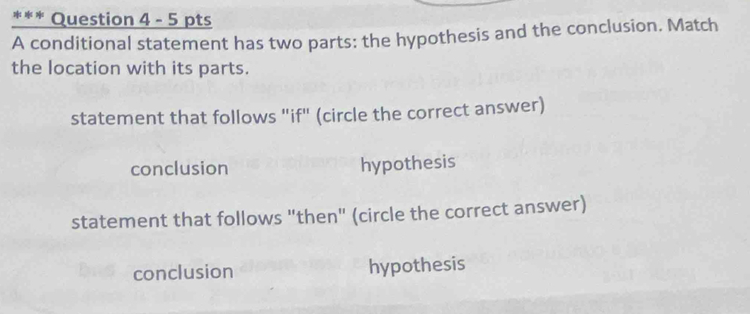 A conditional statement has two parts: the hypothesis and the conclusion. Match
the location with its parts.
statement that follows "if" (circle the correct answer)
conclusion hypothesis
statement that follows "then" (circle the correct answer)
conclusion hypothesis