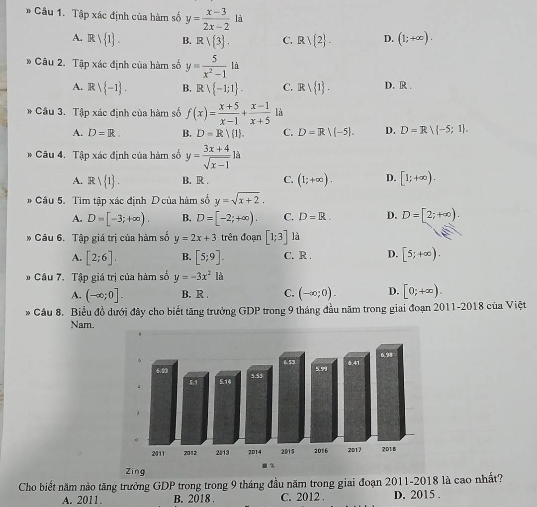 # Câu 1. Tập xác định của hàm số y= (x-3)/2x-2  là
A. Rvee  1 . R/ 2 . D. (1;+∈fty ).
B. R/ 3 . C.
» Câu 2. Tập xác định của hàm số y= 5/x^2-1 la
A. Rvee  -1 .  -1;1 . C. Rvee  1 . D. R .
B. R
Câu 3. Tập xác định của hàm số f(x)= (x+5)/x-1 + (x-1)/x+5  là
A. D=R. B. D=R/ 1 . C. D=R| -5 . D. D=R/ -5;1 .
# Câu 4. Tập xác định của hàm số y= (3x+4)/sqrt(x-1) la
D.
A. Rvee  1 . B. R . C. (1;+∈fty ). [1;+∈fty ).
* Câu 5. Tìm tập xác định D của hàm số y=sqrt(x+2).
A. D=[-3;+∈fty ). B. D=[-2;+∈fty ). C. D=R.
D. D=[2;+∈fty ).
Câu 6. Tập giá trị của hàm số y=2x+3 trên đoạn [1;3] là
A. [2;6]. [5;9]. C. R . D. [5;+∈fty ).
B.
» Câu 7. Tập giá trị của hàm số y=-3x^21a
A. (-∈fty ;0]. B. R . C. (-∈fty ;0). D. [0;+∈fty ).
» Câu 8. Biểu đồ dưới đây cho biết tăng trưởng GDP trong 9 tháng đầu năm trong giai đoạn 2011-2018 của Việt
Nam.
Cho biết năm nào tăng trưởng GDP trong trong 9 tháng đầu năm trong giai đoạn 2011-2018 là cao nhất?
A. 2011. B. 2018 . C. 2012 . D. 2015 .