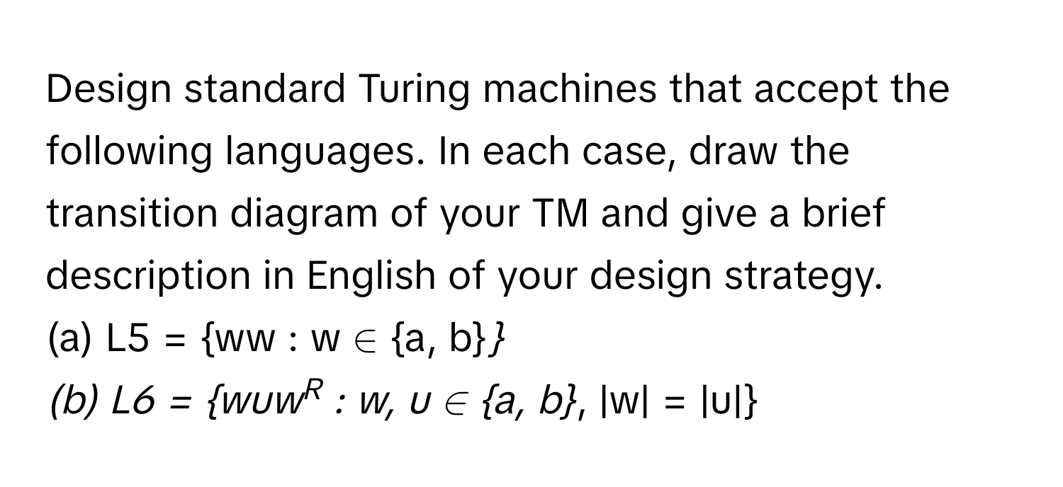 Design standard Turing machines that accept the following languages. In each case, draw the transition diagram of your TM and give a brief description in English of your design strategy.

(a)  L5 = ww : w ∈ a, b*
(b) L6 = wuwR : w, u ∈ a, b*, |w| = |u|