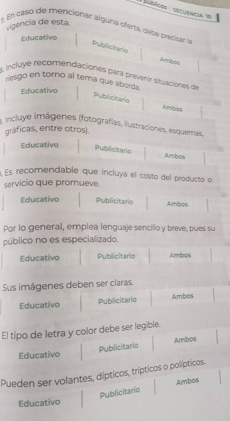 públicas | SECUENCIA 10 
vigencia de esta. 
7, En caso de mencionar alguna oferta, debe precisar la 
Educativo 
Publicitario 
Ambos 
8, Incluye recomendaciones para prevenir situaciones de 
riesgo en torno al tema que aborda. 
Educativo 
Publicitario 
Ambos 
9, Incluye imágenes (fotografías, ilustraciones, esquemas, 
gráficas, entre otros). 
Educativo 
Publicitario 
Ambos 
,Es recomendable que incluya el costo del producto o 
servicio que promueve. 
Educativo Publicitario Ambos 
Por lo general, emplea lenguaje sencillo y breve, pues su 
público no es especializado. 
Educativo Publicitario Ambos 
Sus imágenes deben ser claras. 
Educativo Publicitario Ambos 
El tipo de letra y color debe ser legible. 
Ambos 
Publicitario 
Educativo 
Pueden ser volantes, dípticos, trípticos o polípticos. 
Ambos 
Publicitario 
Educativo