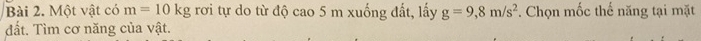 Một vật có m=10kg rơi tự do từ độ cao 5 m xuống đất, lấy g=9, 8m/s^2. Chọn mốc thế năng tại mặt 
đất. Tìm cơ năng của vật.
