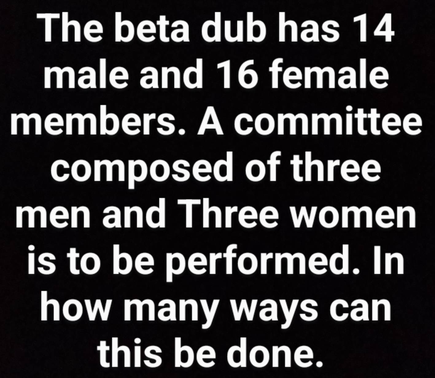 The beta dub has 14
male and 16 female 
members. A committee 
composed of three 
men and Three women 
is to be performed. In 
how many ways can 
this be done.