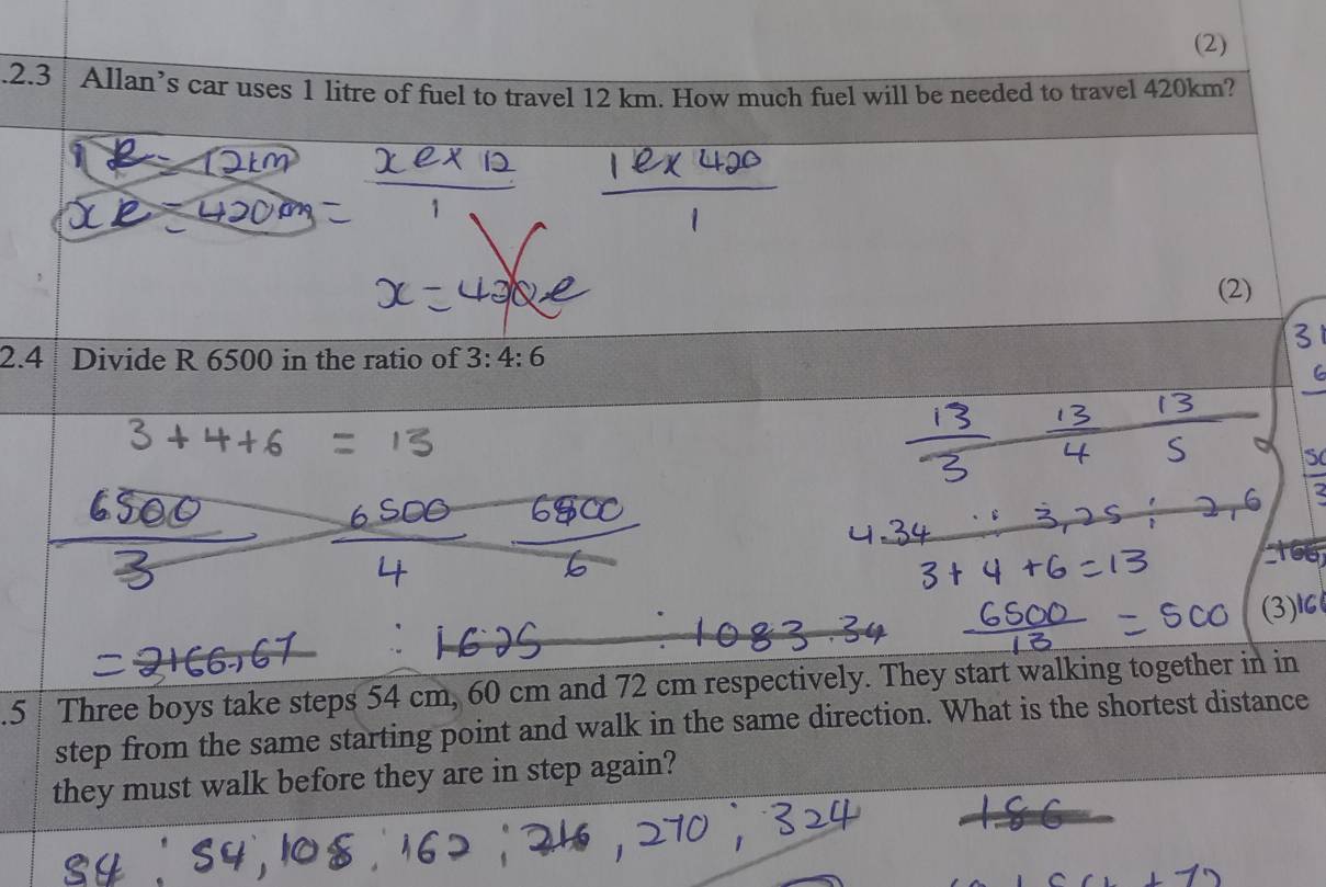 (2) 
.2.3 Allan’s car uses 1 litre of fuel to travel 12 km. How much fuel will be needed to travel 420km? 
(2) 
2.4 Divide R 6500 in the ratio of 3:4:6
(3)1C 
.5 Three boys take steps 54 cm, 60 cm and 72 cm respectively. They start walking together in in 
step from the same starting point and walk in the same direction. What is the shortest distance 
they must walk before they are in step again?