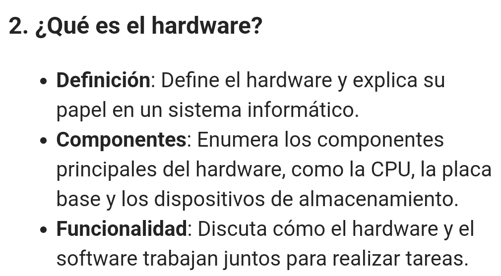 ¿Qué es el hardware? 
Definición: Define el hardware y explica su 
papel en un sistema informático. 
Componentes: Enumera los componentes 
principales del hardware, como la CPU, la placa 
base y los dispositivos de almacenamiento. 
Funcionalidad: Discuta cómo el hardware y el 
software trabajan juntos para realizar tareas.