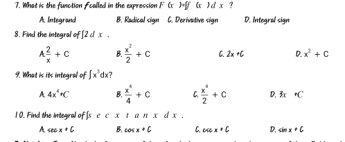 What is the function fcalled in the expression F(x )=∈t f(x)dx
A. Integrand B. Radical sign C. Derivative sign D. Integral sign
8. Find the integral of∈t 2dx.
A.  2/x +C B.  x^2/2 +c C. 2x+C D. x^2+C
9. What is its integral of ∈t x^3dx ?
A. 4x^4+C B.  x^4/4 +C C.  x^4/2 +C D. 3x+C
1 0. Find the integral of [s xtanx d x.
A. sec x+C B. cos x+C C. csc x+C D. sin x+C