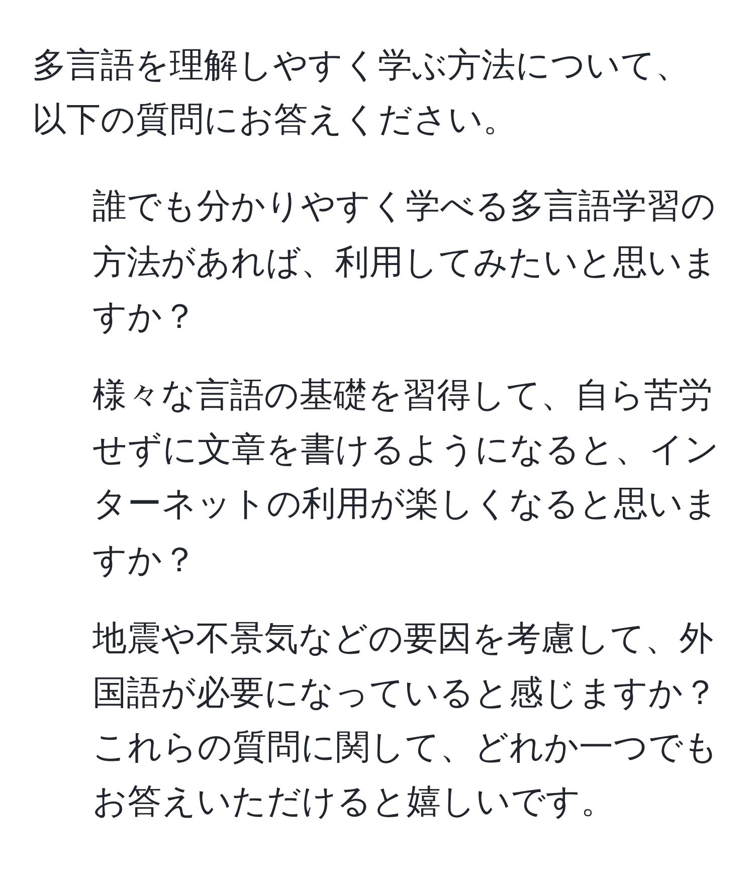 多言語を理解しやすく学ぶ方法について、以下の質問にお答えください。  
1. 誰でも分かりやすく学べる多言語学習の方法があれば、利用してみたいと思いますか？  
2. 様々な言語の基礎を習得して、自ら苦労せずに文章を書けるようになると、インターネットの利用が楽しくなると思いますか？  
3. 地震や不景気などの要因を考慮して、外国語が必要になっていると感じますか？  
これらの質問に関して、どれか一つでもお答えいただけると嬉しいです。