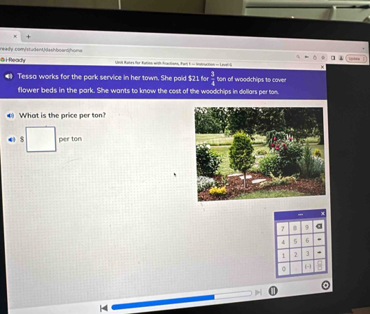 Upiblatin 
@i Ready Unit Rales for Ratios with Fractions, Part 1 - Instruction — Level G 
Tessa works for the park service in her town. She paid $21 for  3/4  ton of woodchips to cover 
flower beds in the park. She wants to know the cost of the woodchips in dollars per ton. 
What is the price per ton? 
0 $ per ton
7 B 9 α
4 5 6
1 2 3 . 
0 (-1