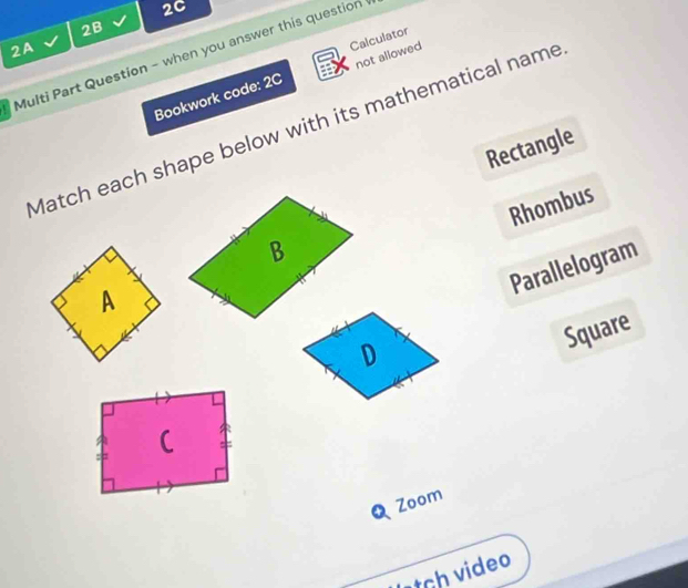 2C
2B
2A
Multi Part Question - when you answer this question not allowed Calculator
Bookwork code: 2C
Match each shape below with its mathematical name
Rectangle
Rhombus
Parallelogram
D
Square
Q Zoom
ch video