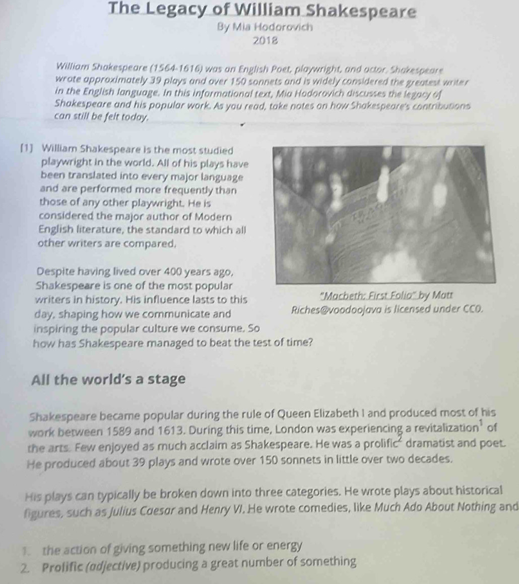 The Legacy of William Shakespeare 
By Mia Hodorovich 
2018 
William Shakespeare (1564-1616) was an English Poet, playwright, and actor, Shakespeare 
wrote approximately 39 plays and over 150 sonnets and is widely considered the greatest writer 
in the English language. In this informational text, Mia Hodorovich discusses the legacy of 
Shakespeare and his popular work. As you read, take notes on how Shakespeare's contributions 
can still be felt today. 
[1] William Shakespeare is the most studied 
playwright in the world. All of his plays have 
been translated into every major language 
and are performed more frequently than 
those of any other playwright. He is 
considered the major author of Modern 
English literature, the standard to which all 
other writers are compared, 
Despite having lived over 400 years ago, 
Shakespeare is one of the most popular 
writers in history. His influence lasts to this "Macbeth: First Folia" by Matt 
day, shaping how we communicate and Riches@voodoojava is licensed under CCO. 
inspiring the popular culture we consume. So 
how has Shakespeare managed to beat the test of time? 
All the world’s a stage 
Shakespeare became popular during the rule of Queen Elizabeth I and produced most of his 
work between 1589 and 1613. During this time, London was experiencing a revitalizatio ,) of 
the arts. Few enjoyed as much acclaim as Shakespeare. He was a prolific' dramatist and poet. 
He produced about 39 plays and wrote over 150 sonnets in little over two decades. 
His plays can typically be broken down into three categories. He wrote plays about historical 
figures, such as Julius Cuesør and Henry VI. He wrote comedies, like Much Ado About Nothing and 
. the action of giving something new life or energy 
2. Prolific (ødjective) producing a great number of something