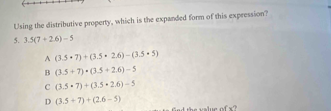 Using the distributive property, which is the expanded form of this expression?
5. 3.5(7+2.6)-5
A (3.5· 7)+(3.5· 2.6)-(3.5· 5)
B (3.5+7)· (3.5+2.6)-5
C (3.5· 7)+(3.5· 2.6)-5
D (3.5+7)+(2.6-5)
x