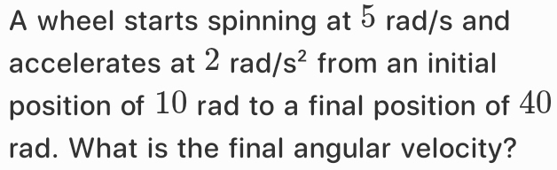 A wheel starts spinning at 5 rad/s and 
accelerates at 2 rad/ s^2 from an initial 
position of 10 rad to a final position of 40
rad. What is the final angular velocity?