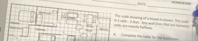 DATE: HOMEWORK 
_ 
Living room 
The scale drawing of a house is shown. The scale 
Bathroom is 1 unit : 2 feet. Any wall lines that are between 
Mastor 
Dining units are exactly halfway. 
Bedroom Hallway Room Balcony 
A. Complete the table for the bathroom.