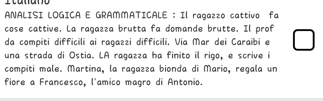 ANALISI LOGICA E GRAMMATICALE :Il ragazzo cattivo fa 
cose cattive. La ragazza brutta fa domande brutte. Il prof 
da compiti difficili ai ragazzi difficili. Via Mar dei Caraibi e 
una strada di Ostia. LA ragazza ha finito il rigo, e scrive i 
compiti male. Martina, la ragazza bionda di Mario, regala un 
fiore a Francesco, l'amico magro di Antonio.