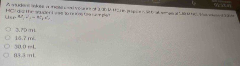 01:53:41
A student takes a measured volume of 3.00 M HCI to prepare a 50.0 mL sample of 1.80 M HCl What volume of 100M
HCI did the student use to make the sample?
Use M,V_s=M_rV_r.
3.70 mL
16.7 mL
30.0 mL
83.3 mL