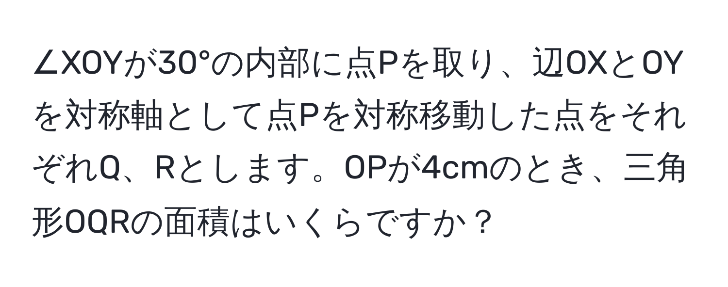 ∠XOYが30°の内部に点Pを取り、辺OXとOYを対称軸として点Pを対称移動した点をそれぞれQ、Rとします。OPが4cmのとき、三角形OQRの面積はいくらですか？