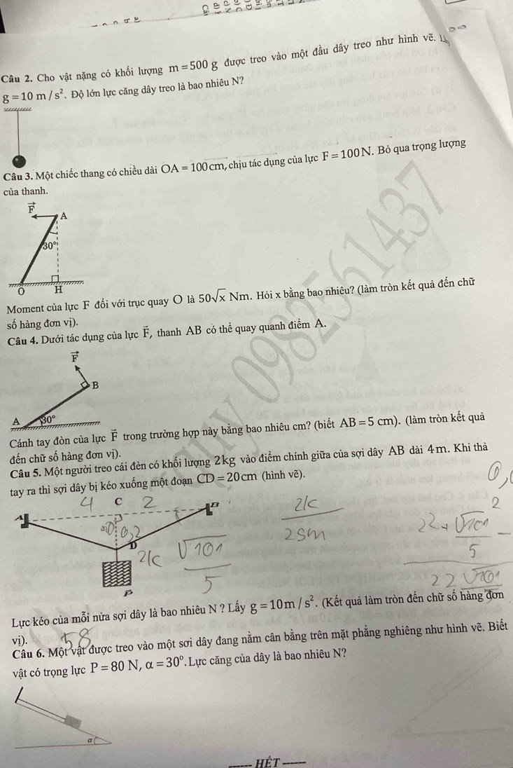 Cho vật nặng có khối lượng m=500g được treo vào một đầu dây treo như hình vẽ.
g=10m/s^2 Độ lớn lực căng dây treo là bao nhiêu N?
Câu 3. Một chiếc thang có chiều dài OA=100cm 1, chịu tác dụng của lực F=100N. Bỏ qua trọng lượng
của thanh.
vector F
A
30°
H
Moment của lực F đối với trục quay O là 50sqrt(x)Nm Hỏi x bằng bao nhiêu? (làm tròn kết quả đến chữ
số hàng đơn vị).
Câu 4. Dưới tác dụng của lực vector F thanh AB có thể quay quanh điểm A.
F
B
A 30°
Cánh tay đòn của lực vector F trong trường hợp này bằng bao nhiêu cm? (biết AB=5cm) (làm tròn kết quả
đến chữ số hàng đơn vị).
Câu 5. Một người treo cái đèn có khối lượng 2kg vào điểm chính giữa của sợi dây AB dài 4m. Khi thả
tay ra thì sợi dây bị kéo xuống một đoạn CD=20cm (hình vẽ).
Lực kéo của mỗi nửa sợi dây là bao nhiêu N ? Lấy g=10m/s^2. (Kết quả làm tròn đến chữ số hàng đơn
Câu 6. Một vật được treo vào một sơi dây đang nằm cân bằng trên mặt phẳng nghiêng như hình vẽ, Biết
vị).
vật có trọng lực P=80N, alpha =30° Lực căng của dây là bao nhiêu N?
. 
_Hết_