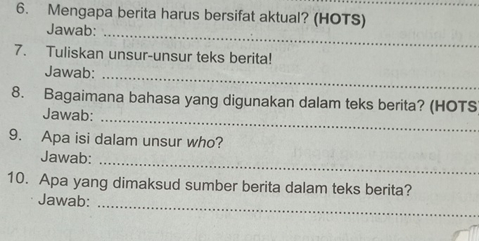 Mengapa berita harus bersifat aktual? (HOTS)_ 
_ 
Jawab: 
7. Tuliskan unsur-unsur teks berita! 
_ 
Jawab: 
8. Bagaimana bahasa yang digunakan dalam teks berita? (HOTS 
Jawab:_ 
9. Apa isi dalam unsur who? 
Jawab:_ 
10. Apa yang dimaksud sumber berita dalam teks berita? 
Jawab: 
_