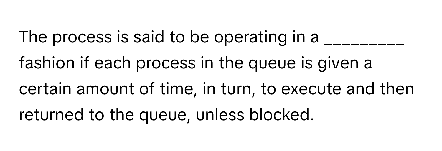 The process is said to be operating in a _________ fashion if each process in the queue is given a certain amount of time, in turn, to execute and then returned to the queue, unless blocked.