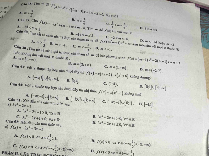 Tìm '' đề
=ax^2+
ó a A.
Điễ m> 3/2 .
f(x)=x^2-2(2m-3)x+4m-3>0,forall x∈ R ?
A. -14 f(x)=-2x^2+(m+2)x+m-4 B. m> 3/4 .
Câu 39: Cho  3/4  D. 1
C.. Tìm m đễ f(x) âm với mọi x.
B. -14≤ m≤ 2. C. -2 D. m
Câu 40: Tìm tất cả cách giá trị thực cử đề f(x)=(m+1)x^2+mx+m luôn âm với mọi x thuộc R
hoặc m>2.
A. m> 4/3 . B. m>-1. C. m<- 4/3 . D. m
Câu 30 :Tìm tất cả cách giá trị thực của tham số m để bắt phương trình f(x)=(m-1)x^2-2(m-1)x+m+3
luôn không âm với mọi x thuộc R .
A. m∈ [1;+∈fty ).
B. m∈ (2;+∈fty ). C. m∈ (1;+∈fty ). D. m∈ (-2;7).
Câu 43: Với 1 thuộc tập hợp nào dưới đây thì f(x)=x(5x+2)-x(x^2+6) không dương?
A. (-∈fty ,1]∪ [4;+∈fty ). B. [1;4]. C. (1;4). D. [0;1]∪ [4;+∈fty )
Câu 44: Với 1 thuộc tập hợp nào dưới đây thì nhị thức f(x)=x(x^2-1) không âm?
A. (-∈fty ,-1)∪ [1;+∈fty ). B.
Câu 51: Xét dấu của các tam thức sau [-1;0]∪ [1;+∈fty ). C. (-∈fty ;-1]∪ [0;1). D.
a) 3x^2-2x+1 [-1;1].
A. 3x^2-2x+1≥ 0,forall x∈ R B. 3x^2-2x+1>0,forall x∈ R
C. 3x^2-2x+1<0,forall x∈ R D. 3x^2-2x+1≤ 0,forall x∈ R
Câu 52: Xét dấu các tam thức sau
a) f(x)=-2x^2+3x-1
A. f(x)<0</tex> x∈ ( 1/2 ;1); V x∈ (-∈fty ; 1/2 )∪ (1;+∈fty ).
B. f(x)>0 C
C. f(x)<0</tex>
pHầN II. CâU tRÁc Nghi x∈ (-∈fty ; 1/2 )∪ (1;+∈fty ). D. f(x)<0Leftrightarrow x∈ (-∈fty ;frac 1).