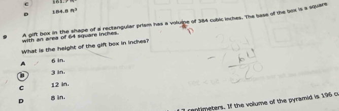 c 161,7111
D 184.8ft^3
9 A gift box in the shape of a rectangular prism has a volume of 384 cubic inches. The base of the box is a square
with an area of 64 square inches.
What is the height of the gift box in inches?
A 6 in.
B 3 In.
C 12 in.
D 8 in.
rentimeters. If the volume of the pyramid is 196 c