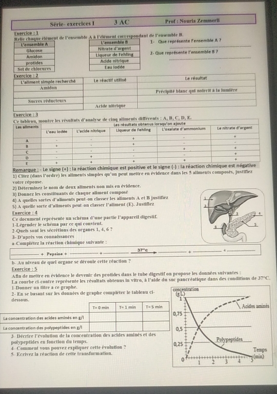 Série- exercices I 3 AC Prof : Nouria Zemmerli
Exercice : 1
ue élément de l'ensemble A à l'élément correspondant de l'ensemble B.
 
_
1- Que représente lensemble A ?
2- Que représente l'ensemble 8 ?
 
 
Exercice : 3
ts différents : A, B, C, D, E.
Remarque : - Le signe (+) : la réaction chimique est positive et le signe (-):1_2 a réactio
1) Citez (dans l’ordre) les aliments simples qu’on peut mettre en évidence dans les 5 aliments composés, justifiez
votre réponse.
2) Déterminez le nom de deux aliments non mis en évidence.
3) Donnez les constituants de chaque aliment composé
4) A quelles sortes d'aliments peut-on classer les aliments A et B justifiéz 
5) A quelle sorte d’aliments peut-on classer l'aliment (E). Justifiez 
Exercice : 4
Ce document représente un schéma d'une partie l’appareil digestif.
1-Légender le schéma par ce qui convient.
2-Quels sont les sécrétions des organes 1, 4, 6 ?
3- D'après vos connaissances
a-Complétez la réaction chimique suivante :
_
37°c
+ Pepsine +
__
_
b- Au niveau de quel organe se déroule cette réaction ?
Exercice : 5
Afin de mettre en évidence le devenir des protides dans le tube digestif on propose les données suivantes :
La courbe ci-contre représente les résultats obtenus in vitro, à l'aide du suc pancréatique dans des conditions de 37°C.
1-Donner un titre a ce graphe.
2- En se basant sur les données de graphe complèter le tableau ci- 
dessous.
T=0min T=1 min T=5min
La concentration des acides aminés en g/l 
La concentration des polypeptides en g/l
3 - Décrire l'évolution de la concentration des acides aminés et des
polypeptides en fonction du temps.
4 Comment vous pouvez expliquer cette évolution ? 
5- Ecrívez la réaction de cette transformation.