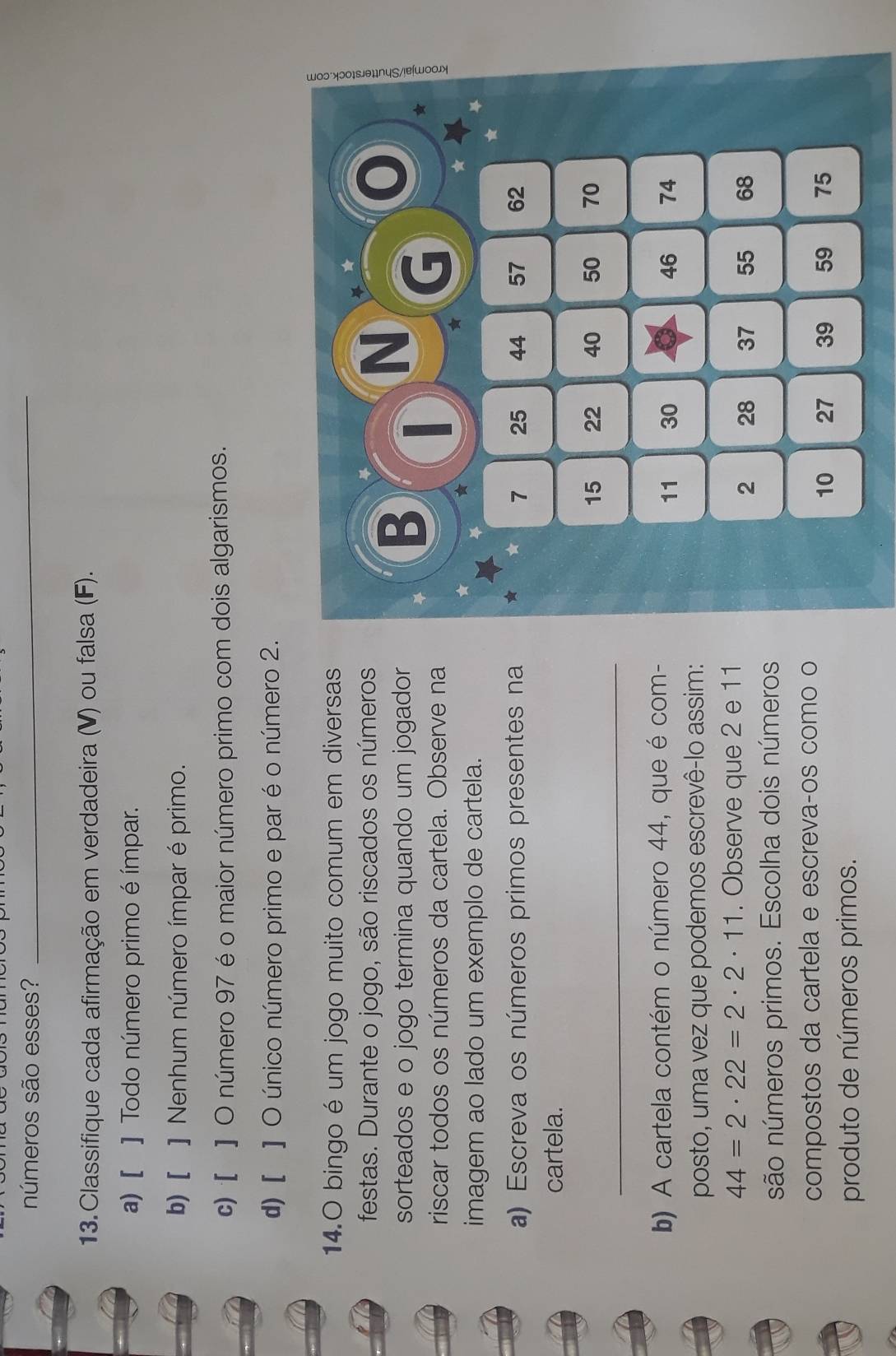 números são esses?_ 
13. Classifique cada afirmação em verdadeira (V) ou falsa (F). 
a) [ ] Todo número primo é ímpar. 
b) [ ]Nenhum número ímpar é primo. 
c) [ ] O número 97 é o maior número primo com dois algarismos. 
d) [ ] O único número primo e par é o número 2. 
14.O bingo é um jogo muito comum em diversas 
festas. Durante o jogo, são riscados os números 
sorteados e o jogo termina quando um jogador B 
N ★ 
★ ξ 
riscar todos os números da cartela. Observe na 
imagem ao lado um exemplo de cartela. 
★ 
★ 
★ 
a) Escreva os números primos presentes na 7 25 44 57 62
cartela. 
_
15 22 40 50 70
b) A cartela contém o número 44, que é com-
11 30 46 74
posto, uma vez que podemos escrevê-lo assim:
44=2· 22=2· 2· 11. Observe que 2 e 11
2 28 37 55 68
são números primos. Escolha dois números 
compostos da cartela e escrevaços como o
10 27 39 59 75
produto de números primos.