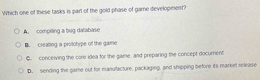 Which one of these tasks is part of the gold phase of game development?
A. compiling a bug database
B. creating a prototype of the game
C. conceiving the core idea for the game, and preparing the concept document
D. sending the game out for manufacture, packaging, and shipping before its market release