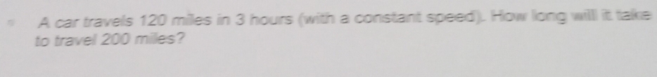 A car travels 120 miles in 3 hours (with a constant speed). How long willl it take 
to travel 200 miles?