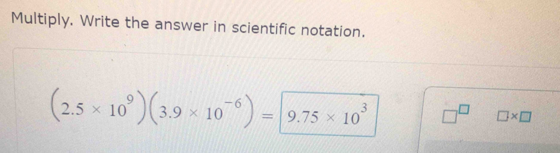 Multiply. Write the answer in scientific notation.
(2.5* 10^9)(3.9* 10^(-6))=|9.75* 10^3
□^(□) □ * □