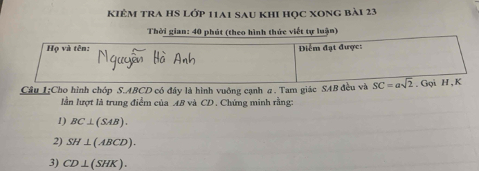 kiẻm tra hS lớp 11a1 sau khI học xong bài 23
Thời gian: 40 phút (theo hình thức viết tự luận)
Câu 1:Cho hình chóp S.ABCD có đáy là hình vuông cạnh a. Tam giác SAB đều và
lần lượt là trung điểm của AB và CD . Chứng minh rằng:
1) BC⊥ (SAB).
2) SH⊥ (ABCD).
3) CD⊥ (SHK).