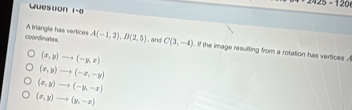 2425=120
Question 1-8
coordinates.
A triangle has vertices A(-1,2), B(2,5) , and C(3,-4). If the image resulting from a rotation has vertices A
(x,y)to (-y,x)
(x,y)to (-x,-y)
(x,y)to (-y,-x)
(x,y)to (y,-x)