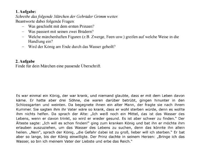 Aufgabe:
Schreibe das folgende Märchen der Gebrüder Grimm weiter,
Beantworte dabei folgende Fragen:
 Was geschieht mit dem ersten Prinzen?
 Was passiert mit seinen zwei Brüdern?
₹ Welche märchenhaften Figuren (z.B. Zwerge, Feen usw.) greifen auf welche Weise in die
Handlung ein?
 Wird der König am Ende durch das Wasser geheilt?
2. Aufgabe
Finde für dein Märchen eine passende Überschrift.
Es war einmal ein König, der war krank, und niemand glaubte, dass er mit dem Leben davon
käme. Er hatte aber drei Söhne, die waren darüber betrübt, gingen hinunter in den
Schlossgarten und weinten. Da begegnete ihnen ein alter Mann, der fragte sie nach ihrem
Kummer. Sie sagten ihm ihr Vater wäre so krank, dass er wohl sterben würde, denn es wollte
ihm nichts helfen. Da sprach der Alte: „Ich weiß noch ein Mittel, das ist das Wasser des
Lebens, wenn er davon trinkt, so wird er wieder gesund. Es ist aber schwer zu finden." Der
Älteste sagte: „Ich will es schon finden!' ging zum kranken König und bat ihn er möchte ihm
erlauben auszuziehen, um das Wasser des Lebens zu suchen, denn das könnte ihn allein
heilen. „Nein", sprach der König, „die Gefahr dabei ist zu groß, lieber will ich sterben.' Er bat
aber so lange, bis der König einwilligte. Der Prinz dachte in seinem Herzen: „Bringe ich das
Wasser, so bin ich meinem Vater der Liebste und erbe das Reich."