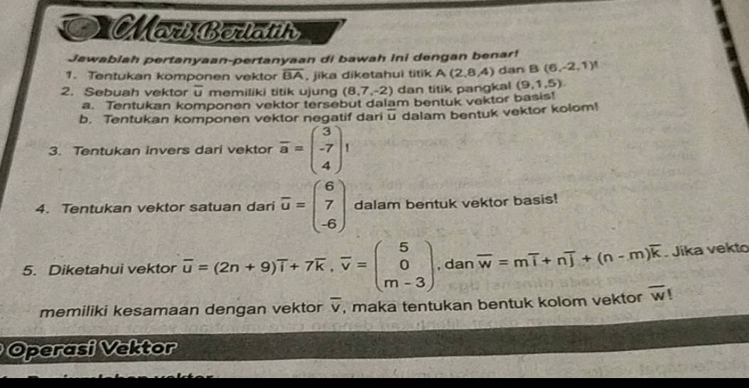 Moberlay 
Jawablah pertanyaan-pertanyaan di bawah ini dengan benar! 
1. Tentukan komponen vektor overline BA , jika diketahui titik A(2,8,4) dan B (6,-2,1)!
2. Sebuah vektor overline u memiliki titik ujung (8,7,-2) dan titik pangkal (9,1,5). 
a. Tentukan komponen vektor tersebut dalam bentuk vektor basis! 
b. Tentukan komponen vektor negatif dari overline u dalam bentuk vektor kolom! 
3. Tentukan invers dari vektor overline a=beginpmatrix 3 -7 4endpmatrix 1
4. Tentukan vektor satuan dari overline u=beginpmatrix 6 7 -6endpmatrix dalam bentuk vektor basis! 
5. Diketahui vektor overline u=(2n+9)overline i+7overline k, overline v=beginpmatrix 5 0 m-3endpmatrix , dan overline w=moverline i+noverline j+(n-m)overline k Jika vekto 
memiliki kesamaan dengan vektor overline v , maka tentukan bentuk kolom vektor overline w  
Operasi Vektor