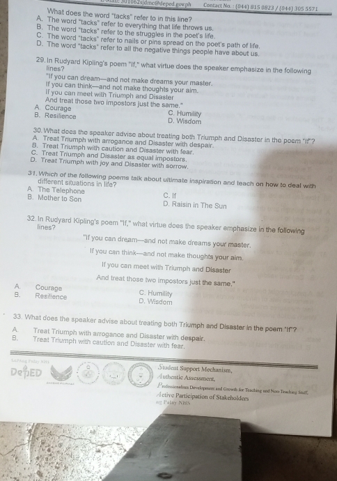 ! 301062sjdmc@deped.gowph  Contact No. : (044) 815 0823 / (044) 305 5571
What does the word "tacks" refer to in this line?
A. The word “tacks” refer to everything that life throws us.
B. The word “tacks” refer to the struggles in the poet’s life
C. The word "tacks" refer to nails or pins spread on the poet's path of life.
D. The word "tacks" refer to all the negative things people have about us.
29. In Rudyard Kipling's poem ''If," what virtue does the speaker emphasize in the following
lines?
"If you can dream—and not make dreams your master.
If you can think--and not make thoughts your aim.
if you can meet with Triumph and Disaster
And treat those two impostors just the same."
A. Courage C. Humility
B.Resilience D. Wisdom
30. What dees the speaker advise about treating both Triumph and Disaster in the poem "If'?
A. Treat Trumph with arrogance and Disaster with despair.
B. Treat Triumph with caution and Disaster with fear
C. Treat Triumph and Disaster as equal impostors.
D. Treat Triumph with joy and Disaster with sorrow.
31. Which of the following poems talk about ultimate inspiration and teach on how to deal with
different situations in life?
C. If
A. The Telephone B. Mother to Son D. Raisin in The Sun
32.In Rudyard Kipling's poem "If," what virtue does the speaker emphasize in the following
lines?
"If you can dream--and not make dreams your master.
If you can think—and not make thoughts your aim.
If you can meet with Triumph and Disaster
And treat those two impostors just the same."
A. Courage C. Humility
B. Resilience D. Wisdom
33. What does the speaker advise about treating both Triumph and Disaster in the poem "If"?
A. Treat Triumph with arrogance and Disaster with despair.
B. Treat Triumph with caution and Disaster with fear.
SaPAng Eslay NH) Student Support Mechanism,
δ
Authentic Assessment,
DeED 5 Professionalism Development and Growth for Teaching and Non-Traching Star
Prctive Participation of Stakeholders
ag Palay NHS