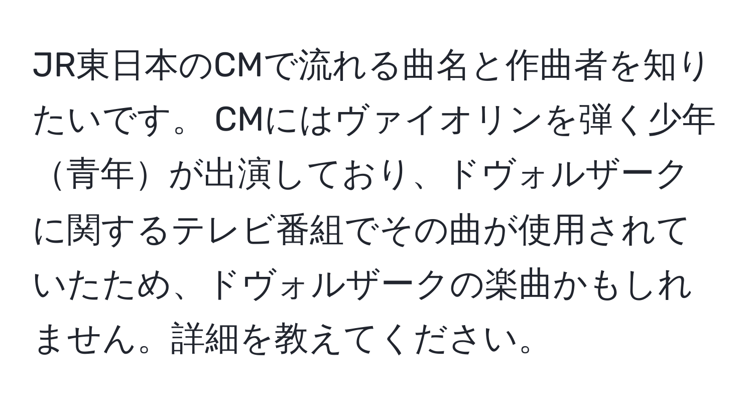 JR東日本のCMで流れる曲名と作曲者を知りたいです。 CMにはヴァイオリンを弾く少年青年が出演しており、ドヴォルザークに関するテレビ番組でその曲が使用されていたため、ドヴォルザークの楽曲かもしれません。詳細を教えてください。