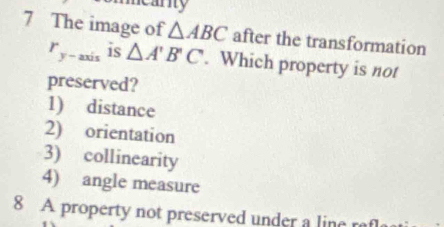 mearity
7 The image of △ ABC after the transformation
r_y-axis is △ A'B'C. Which property is not
preserved?
1) distance
2) orientation
3) collinearity
4) angle measure
8 A property not preserved under a line r