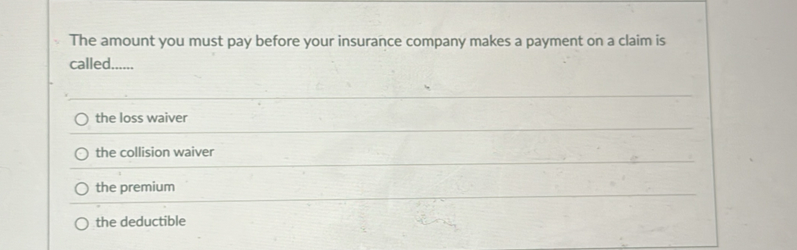 The amount you must pay before your insurance company makes a payment on a claim is
called......
the loss waiver
the collision waiver
the premium
the deductible